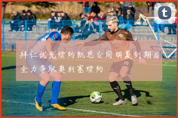 拜仁优先续约凯恩合同明夏到期后全力争取奥利塞续约