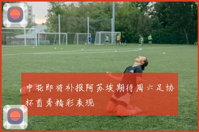 申花即将补报阿苏埃期待周六足协杯首秀精彩表现
