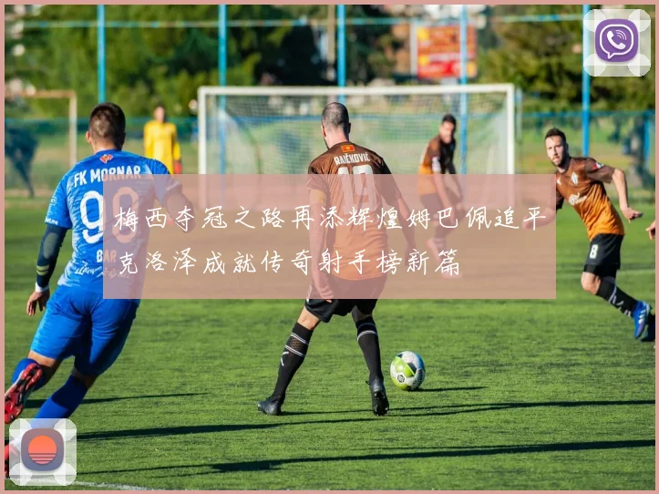 梅西夺冠之路再添辉煌姆巴佩追平克洛泽成就传奇射手榜新篇