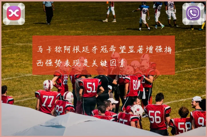 马卡称阿根廷夺冠希望显著增强梅西强势表现是关键因素