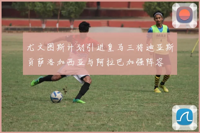 尤文图斯计划引进皇马三将迪亚斯贡萨洛加西亚与阿拉巴加强阵容