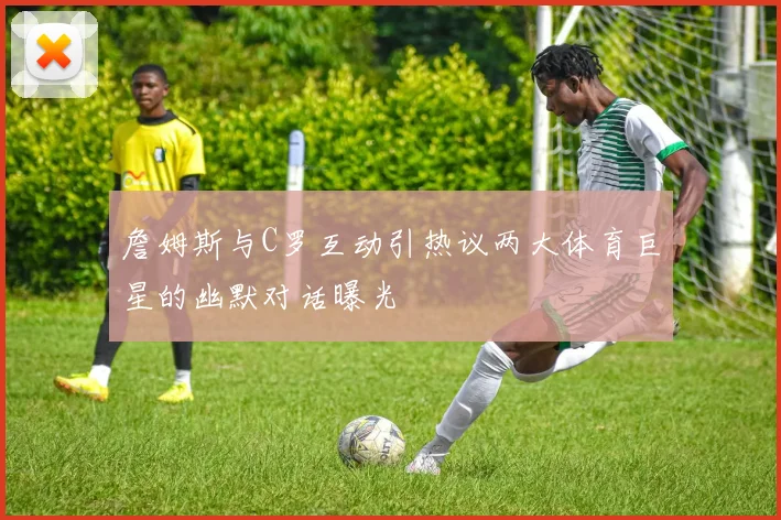 詹姆斯与C罗互动引热议两大体育巨星的幽默对话曝光