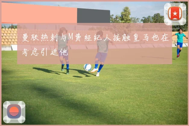 曼联热刺与M费经纪人接触皇马也在考虑引进他