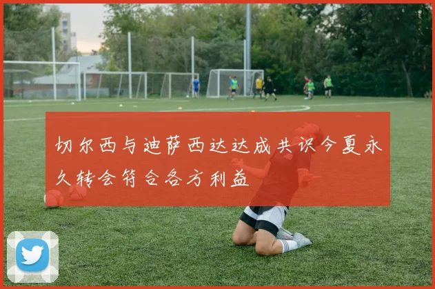 切尔西与迪萨西达达成共识今夏永久转会符合各方利益