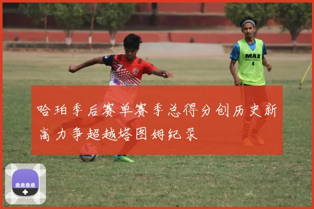 哈珀季后赛单赛季总得分创历史新高力争超越塔图姆纪录