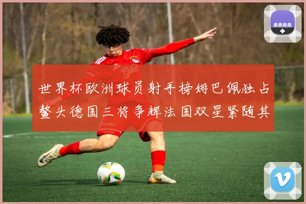 世界杯欧洲球员射手榜姆巴佩独占鳌头德国三将争辉法国双星紧随其后