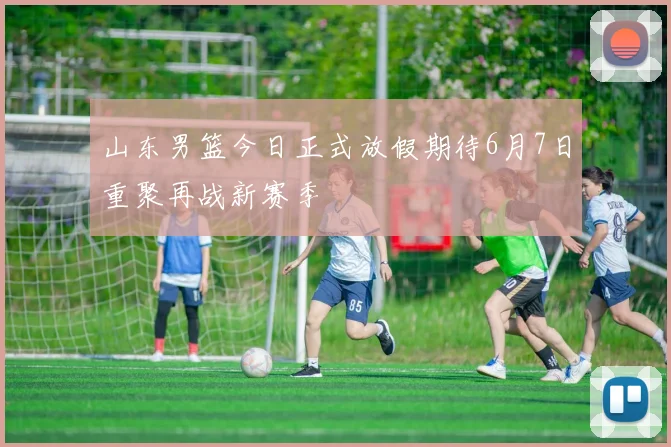 山东男篮今日正式放假期待6月7日重聚再战新赛季