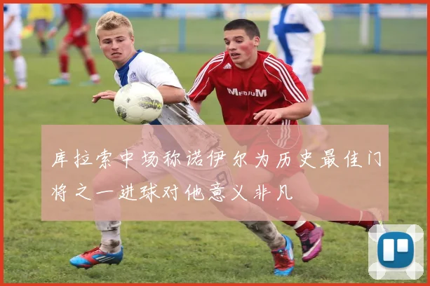 库拉索中场称诺伊尔为历史最佳门将之一进球对他意义非凡