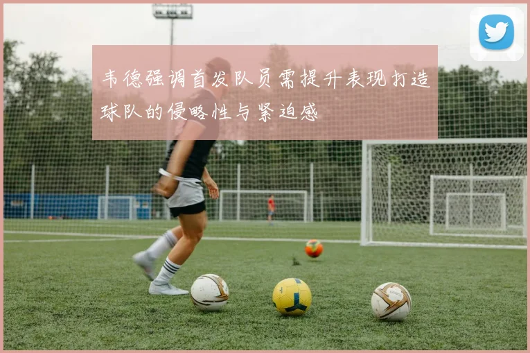 韦德强调首发队员需提升表现打造球队的侵略性与紧迫感
