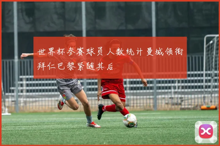 世界杯参赛球员人数统计曼城领衔拜仁巴黎紧随其后