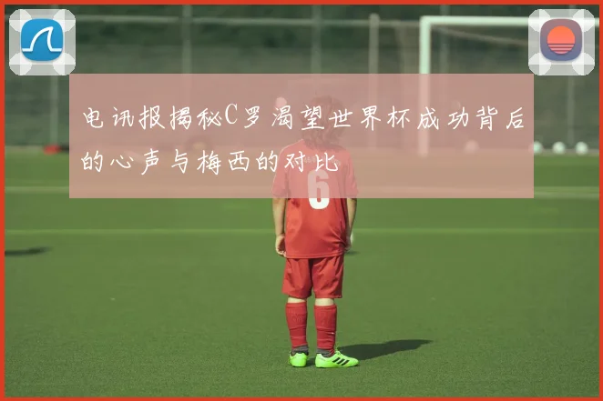 电讯报揭秘C罗渴望世界杯成功背后的心声与梅西的对比